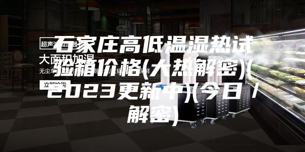 石家庄高低温湿热试验箱价格(大热解密)(2023更新中)(今日／解密)